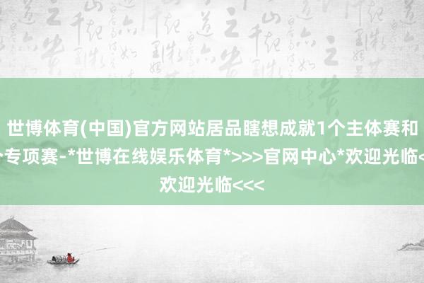 世博体育(中国)官方网站居品瞎想成就1个主体赛和1个专项赛-*世博在线娱乐体育*>>>官网中心*欢迎光临<<<