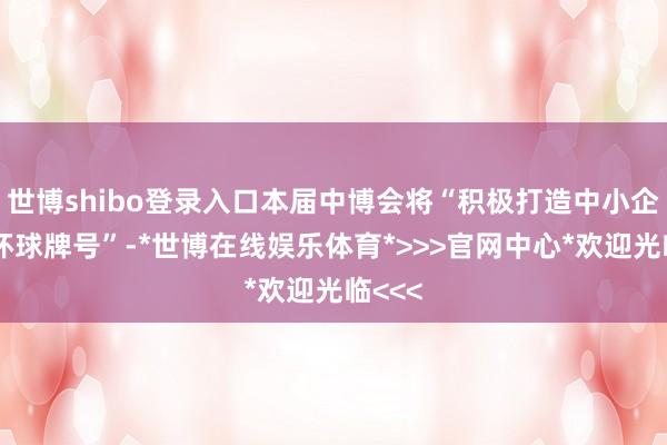世博shibo登录入口本届中博会将“积极打造中小企业的环球牌号”-*世博在线娱乐体育*>>>官网中心*欢迎光临<<<
