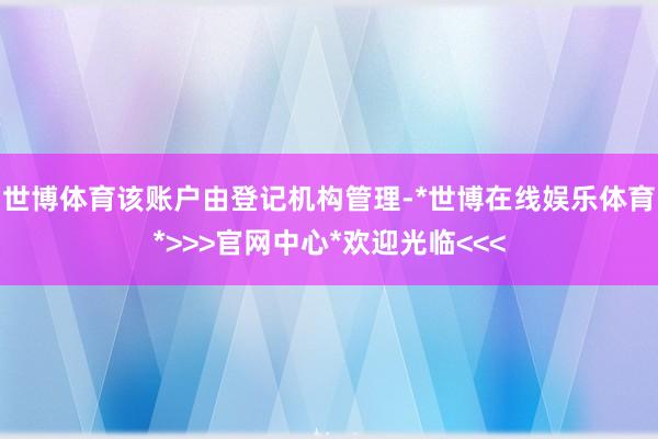 世博体育该账户由登记机构管理-*世博在线娱乐体育*>>>官网中心*欢迎光临<<<
