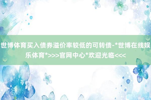 世博体育买入债券溢价率较低的可转债-*世博在线娱乐体育*>>>官网中心*欢迎光临<<<