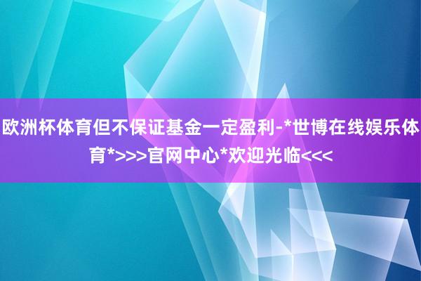 欧洲杯体育但不保证基金一定盈利-*世博在线娱乐体育*>>>官网中心*欢迎光临<<<