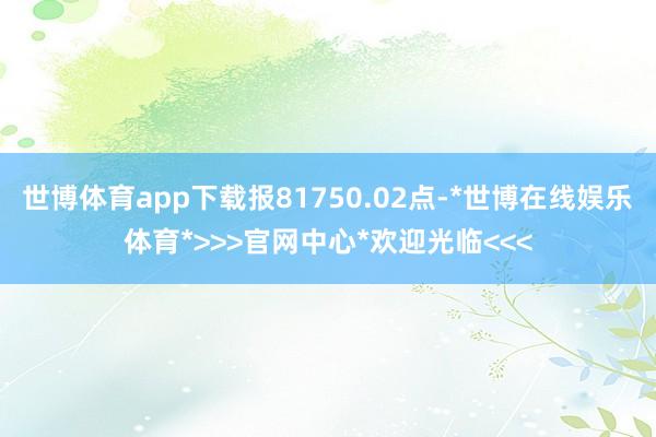 世博体育app下载报81750.02点-*世博在线娱乐体育*>>>官网中心*欢迎光临<<<
