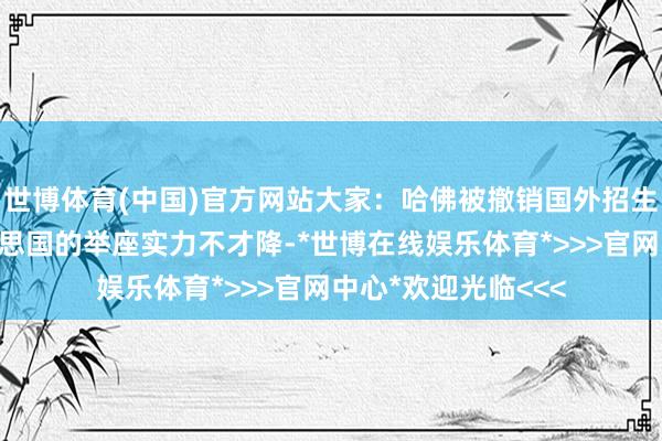 世博体育(中国)官方网站大家：哈佛被撤销国外招生阅历，反馈出好意思国的举座实力不才降-*世博在线娱乐体育*>>>官网中心*欢迎光临<<<