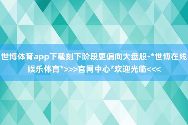 世博体育app下载刻下阶段更偏向大盘股-*世博在线娱乐体育*>>>官网中心*欢迎光临<<<