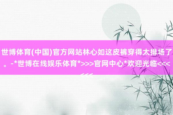 世博体育(中国)官方网站林心如这皮裤穿得太排场了。-*世博在线娱乐体育*>>>官网中心*欢迎光临<<<