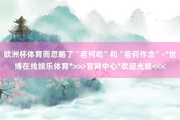欧洲杯体育而忽略了“若何吃”和“若何作念”-*世博在线娱乐体育*>>>官网中心*欢迎光临<<<