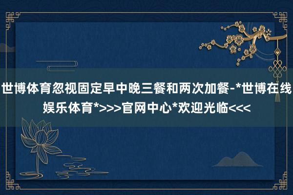 世博体育忽视固定早中晚三餐和两次加餐-*世博在线娱乐体育*>>>官网中心*欢迎光临<<<