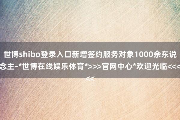 世博shibo登录入口新增签约服务对象1000余东说念主-*世博在线娱乐体育*>>>官网中心*欢迎光临<<<