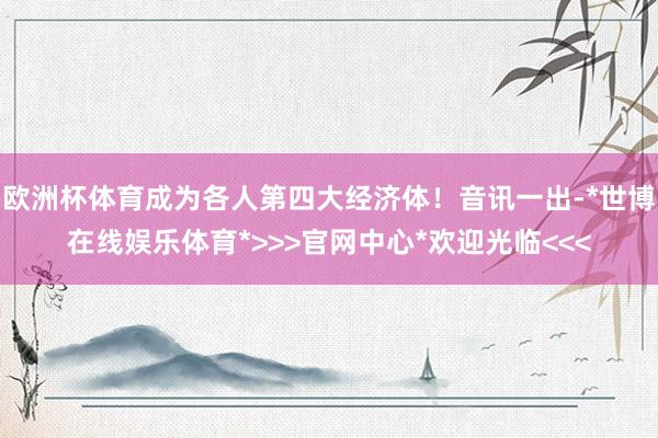 欧洲杯体育成为各人第四大经济体！音讯一出-*世博在线娱乐体育*>>>官网中心*欢迎光临<<<