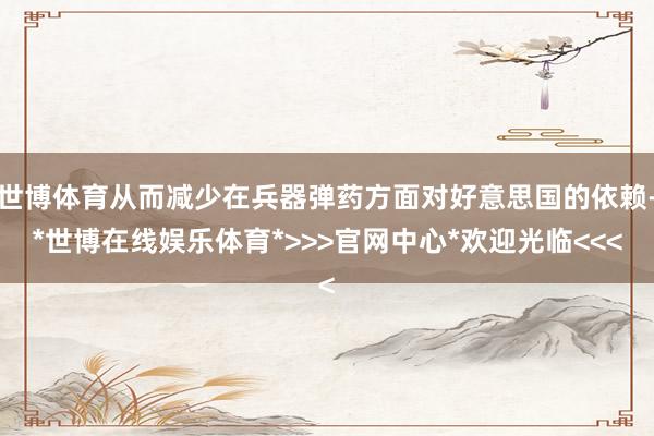 世博体育从而减少在兵器弹药方面对好意思国的依赖-*世博在线娱乐体育*>>>官网中心*欢迎光临<<<