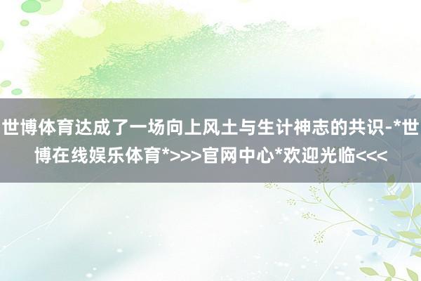 世博体育达成了一场向上风土与生计神志的共识-*世博在线娱乐体育*>>>官网中心*欢迎光临<<<