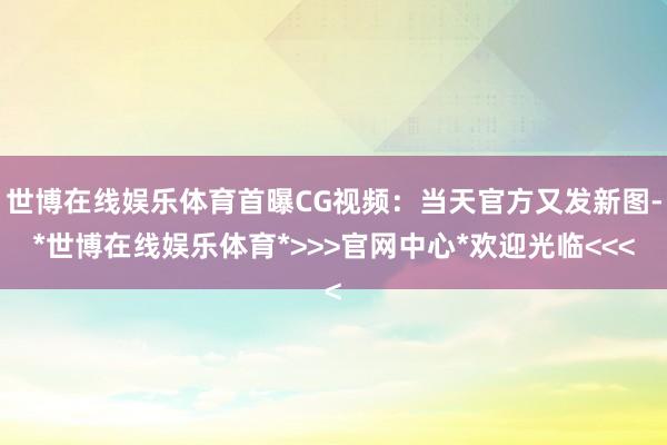 世博在线娱乐体育首曝CG视频：当天官方又发新图-*世博在线娱乐体育*>>>官网中心*欢迎光临<<<
