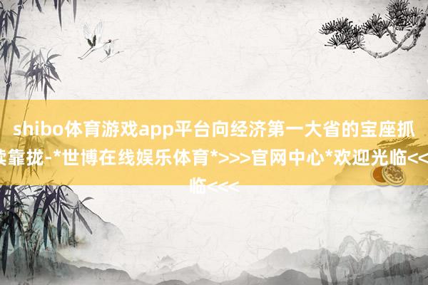 shibo体育游戏app平台向经济第一大省的宝座抓续靠拢-*世博在线娱乐体育*>>>官网中心*欢迎光临<<<
