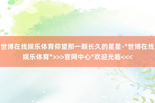 世博在线娱乐体育仰望那一颗长久的星星-*世博在线娱乐体育*>>>官网中心*欢迎光临<<<