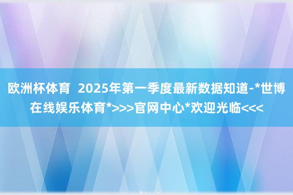 欧洲杯体育  2025年第一季度最新数据知道-*世博在线娱乐体育*>>>官网中心*欢迎光临<<<