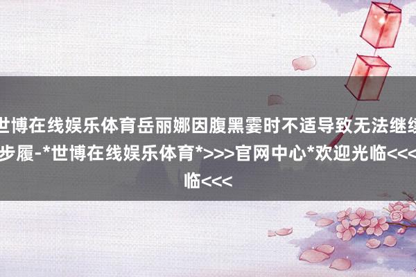 世博在线娱乐体育岳丽娜因腹黑霎时不适导致无法继续步履-*世博在线娱乐体育*>>>官网中心*欢迎光临<<<