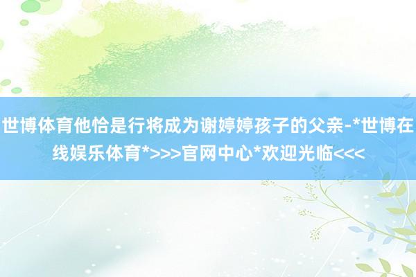 世博体育他恰是行将成为谢婷婷孩子的父亲-*世博在线娱乐体育*>>>官网中心*欢迎光临<<<