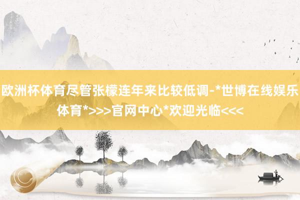 欧洲杯体育尽管张檬连年来比较低调-*世博在线娱乐体育*>>>官网中心*欢迎光临<<<