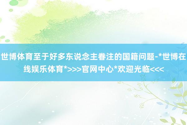 世博体育至于好多东说念主眷注的国籍问题-*世博在线娱乐体育*>>>官网中心*欢迎光临<<<