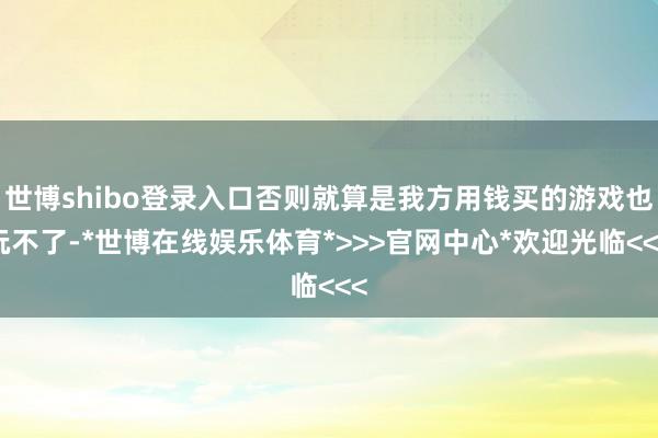 世博shibo登录入口否则就算是我方用钱买的游戏也玩不了-*世博在线娱乐体育*>>>官网中心*欢迎光临<<<
