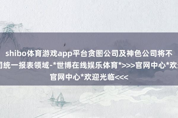 shibo体育游戏app平台贪图公司及神色公司将不再纳入公司统一报表领域-*世博在线娱乐体育*>>>官网中心*欢迎光临<<<