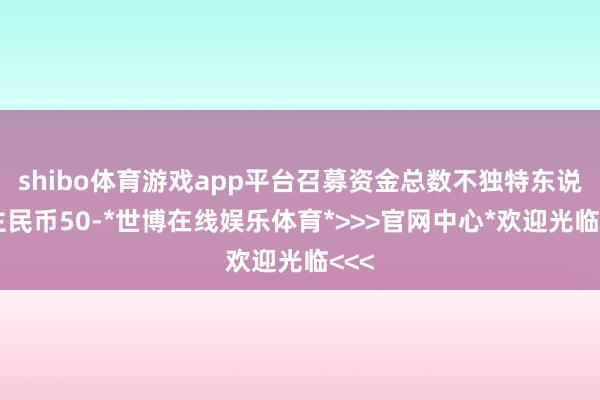 shibo体育游戏app平台召募资金总数不独特东说念主民币50-*世博在线娱乐体育*>>>官网中心*欢迎光临<<<