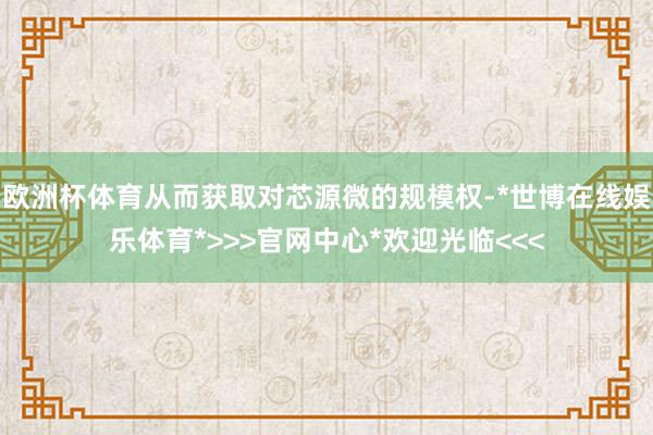 欧洲杯体育从而获取对芯源微的规模权-*世博在线娱乐体育*>>>官网中心*欢迎光临<<<