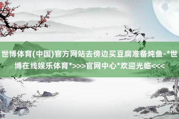 世博体育(中国)官方网站去傍边买豆腐准备炖鱼-*世博在线娱乐体育*>>>官网中心*欢迎光临<<<