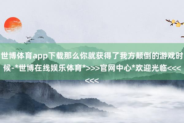 世博体育app下载那么你就获得了我方颠倒的游戏时候-*世博在线娱乐体育*>>>官网中心*欢迎光临<<<