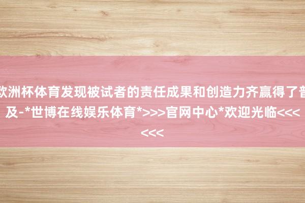 欧洲杯体育发现被试者的责任成果和创造力齐赢得了普及-*世博在线娱乐体育*>>>官网中心*欢迎光临<<<
