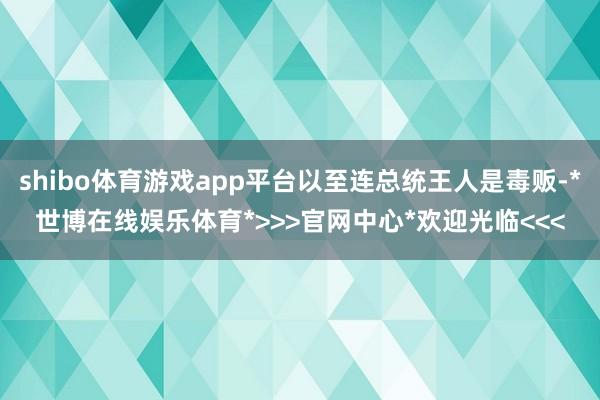 shibo体育游戏app平台以至连总统王人是毒贩-*世博在线娱乐体育*>>>官网中心*欢迎光临<<<
