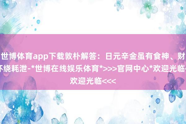 世博体育app下载敦朴解答:日元辛金虽有食神、财星环绕耗泄-*世博在线娱乐体育*>>>官网中心*欢迎光临<<<