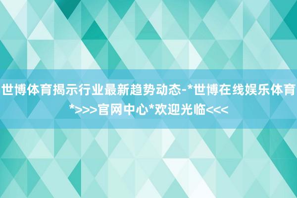 世博体育揭示行业最新趋势动态-*世博在线娱乐体育*>>>官网中心*欢迎光临<<<