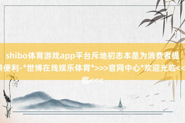 shibo体育游戏app平台斥地初志本是为消费者提供便利-*世博在线娱乐体育*>>>官网中心*欢迎光临<<<