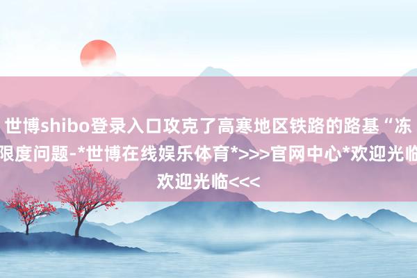 世博shibo登录入口攻克了高寒地区铁路的路基“冻胀”限度问题-*世博在线娱乐体育*>>>官网中心*欢迎光临<<<