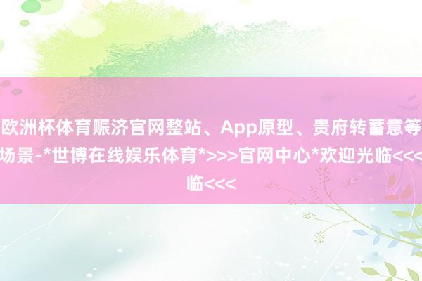 欧洲杯体育赈济官网整站、App原型、贵府转蓄意等场景-*世博在线娱乐体育*>>>官网中心*欢迎光临<<<
