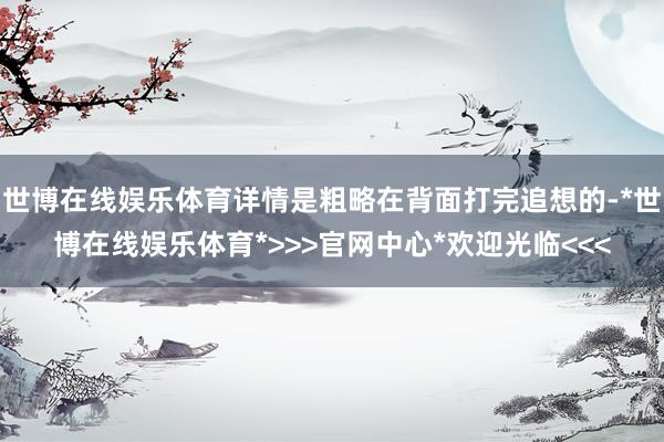 世博在线娱乐体育详情是粗略在背面打完追想的-*世博在线娱乐体育*>>>官网中心*欢迎光临<<<