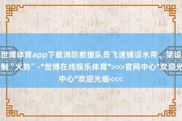 世博体育app下载消防救援队员飞速铺设水带、架设水枪压制“火势”-*世博在线娱乐体育*>>>官网中心*欢迎光临<<<