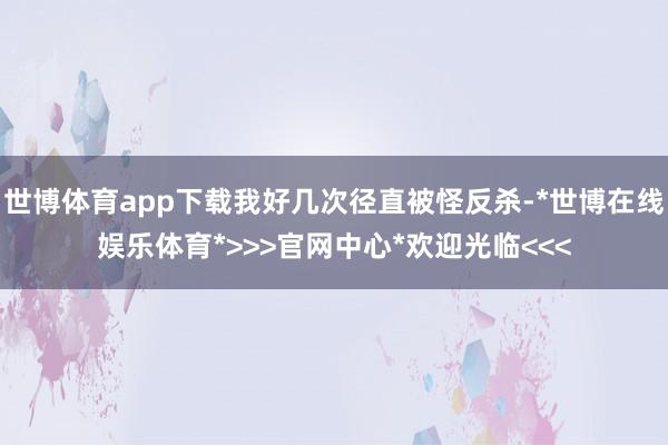 世博体育app下载我好几次径直被怪反杀-*世博在线娱乐体育*>>>官网中心*欢迎光临<<<