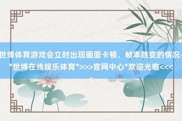 世博体育游戏会立时出现画面卡顿、帧率跳变的情况-*世博在线娱乐体育*>>>官网中心*欢迎光临<<<