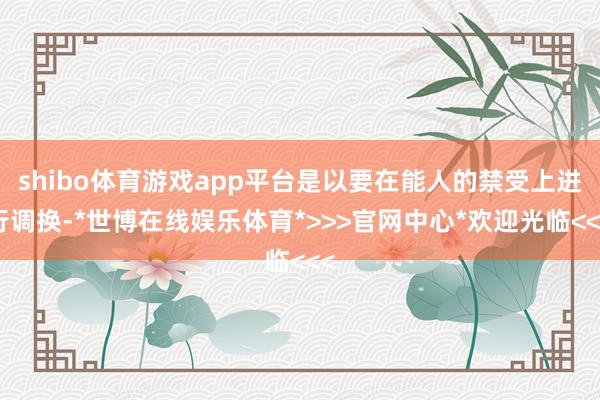 shibo体育游戏app平台是以要在能人的禁受上进行调换-*世博在线娱乐体育*>>>官网中心*欢迎光临<<<