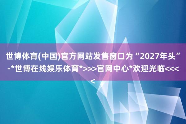 世博体育(中国)官方网站发售窗口为“2027年头”-*世博在线娱乐体育*>>>官网中心*欢迎光临<<<