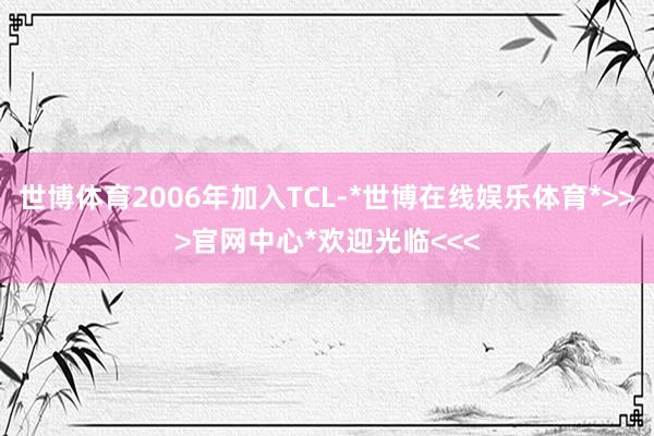 世博体育2006年加入TCL-*世博在线娱乐体育*>>>官网中心*欢迎光临<<<