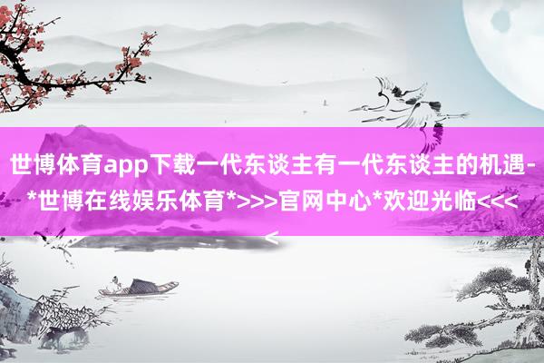 世博体育app下载一代东谈主有一代东谈主的机遇-*世博在线娱乐体育*>>>官网中心*欢迎光临<<<