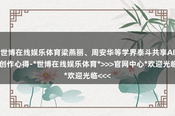 世博在线娱乐体育梁燕丽、周安华等学界泰斗共享AI影像创作心得-*世博在线娱乐体育*>>>官网中心*欢迎光临<<<
