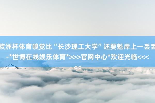欧洲杯体育嗅觉比“长沙理工大学”还要魁岸上一丢丢-*世博在线娱乐体育*>>>官网中心*欢迎光临<<<