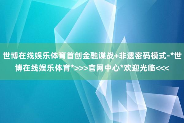 世博在线娱乐体育首创金融谍战+非遗密码模式-*世博在线娱乐体育*>>>官网中心*欢迎光临<<<