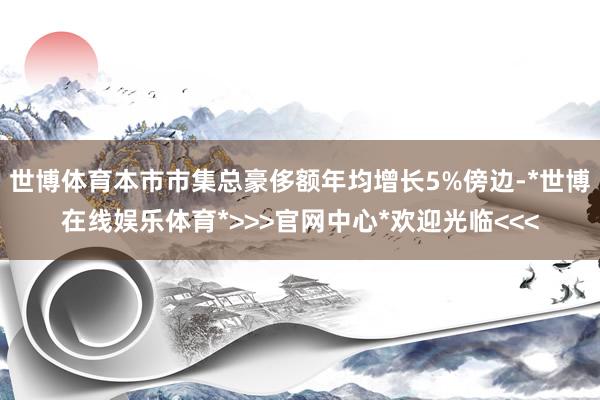 世博体育本市市集总豪侈额年均增长5%傍边-*世博在线娱乐体育*>>>官网中心*欢迎光临<<<