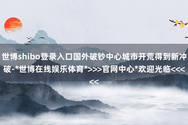 世博shibo登录入口国外破钞中心城市开荒得到新冲破-*世博在线娱乐体育*>>>官网中心*欢迎光临<<<