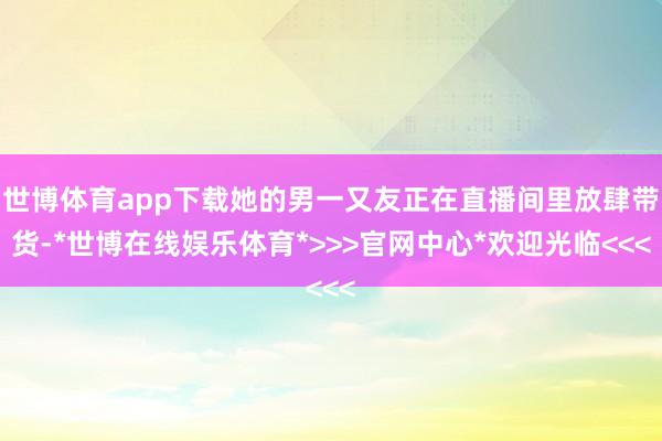世博体育app下载她的男一又友正在直播间里放肆带货-*世博在线娱乐体育*>>>官网中心*欢迎光临<<<